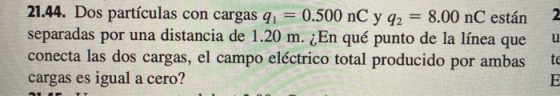 N u 21.44. Dos partículas con cargas qı = 0.500 nC y q2 = 8.00 nC están separadas por una distancia de 1.20 m. ¿En qué punto