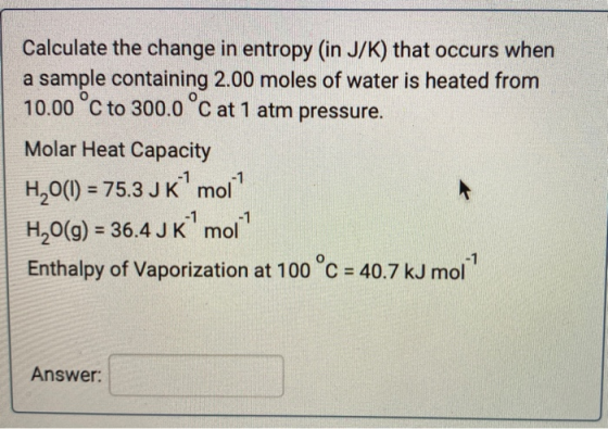 Calculate the change in entropy (in J/K) that occurs when a sample containing 2.00 moles of water is heated from 10.00°C to 3