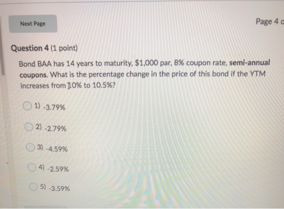 Next Page Page 40 Question 4 (1 point) Bond BAA has 14 years to maturity, $1,000 par, 8% coupon rate, semi-annual coupons. Wh