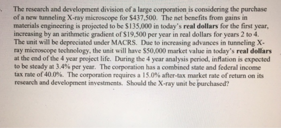 . The research and development division of a large corporation is considering the purchase of a new tunneling X-ray microscope for $437,500. The net benefits from gains in materials engineering is projected to be $135,000 in todays real dollars for the first year, increasing by an arithmetic gradient of $19,500 per year in real dollars for years 2 to 4. The unit will be depreciated under MACRS. Due to increasing advances in tunneling X ray microscope technology, the unit will have $50,000 market value in todays real dollars at the end of the 4 year project life. During the 4 year analysis period, inflation is expected to be steady at 3.4% per year. The corporation has a combined state and federal income tax rate of 40.0%. The corporation requires a 15.0% after-tax market rate of return on its research and development investments. Should the X-ray unit be purchased?