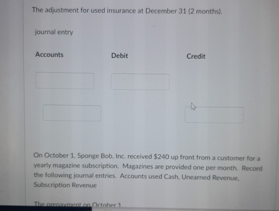 The adjustment for used insurance at December 31 (2 months). journal entry Accounts Debit Credit On October 1, Sponge Bob, In