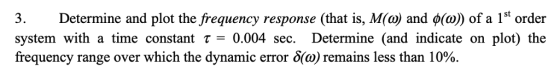 3. system with a time constant τ= 0.004 sec. Determine (and indicate on plot) the frequency range over which the dynamic error δ(a) remains less than 10% Determine and plot the frequency response (that is, M(a) and φ(a)) of a 1st Order
