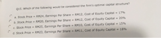 Q15. Which of the following would be considered the firms optimal capital structure? a. Stock Price = RM24, Earnings Per Share = RM12, Cost of Equity Capital = 17% b. Stock Price = RM20, Earnings Per Share = RM12, Cost of Equity Capital-2006 c. Stock Price-RM25, Earnings Per Share = RM10, Cost of Equity Capital = 15% d. Stock Price :RM23, Earnings Per Share-RM11, Cost of Equity Capital 1896