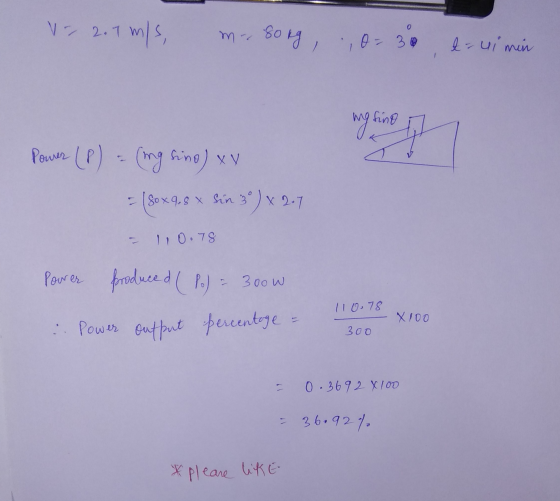 V=2.7 m/s m- Song O=30 a=ui min wg king of Power (P) = (ing fino) x = (80x9.8 x sin 3) x 2.7 110.78 Pourer produced (P) = 300