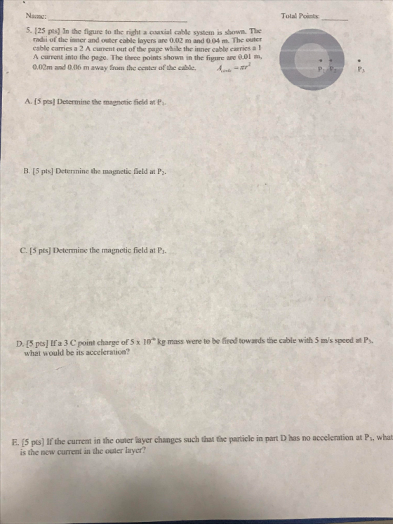 Name: Total Points: S. 125 pts] In the figure to the right a coaxial cable system is shown. The radii of the inner and outer cable layers are 0.02 m and 0.04 m. The outer cable carries a 2 A current out of the page while the inner cable carries a I A current into the page. The three points shown in the figure are 0.01 m, 0.02m and 0.06 m away from the center of the cable. P3 A. (5 pts] Determine the magnetic field at P1. B. [5 pts] Determine the magnetic field at P2. C. [5 pts] Determine the magnetic field at Ps D. [5 pts! Ifa3 Ср int charge of5 x 10 kg mass were to be fired towards the cable with 5 ms speed at P3 what would be its acceleration? E. (5 pis] If the current in the outer layer changes such that the particle in part D has no acceleration at Ps, what is the new current in the outer layer?
