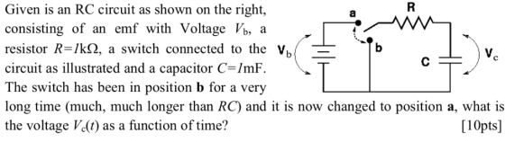 Given is an RC circuit as shown on the right, consisting of an emf with Voltage Vb, a resistor R=/k(2, a switch connected to the V circuit as illustrated and a capacitor C-/mF The switch has been in position b for a very long time (much, much longer than RC) and it is now changed to position a, what is the voltage Vc(t) as a function of time? [10pts]