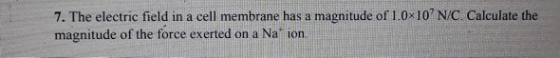 7. The electric field in a cell membrane has a magnitude of 1.0 10 N/C. Calculate the magnitude of the force exerted on a Na ion.