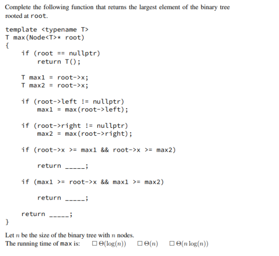 Complete the following function that returns the largest element of the binary tree rooted at root. template <typename T> T max (Node<T>root) if (root nullptr) return TO; T max1 = root->x; T max2 root->x; if (root->left != nullptr) maxlmax (root->left); if (root->right != nullptr) max2 max ( root->right); - if (root->x >= max1 && root->x >= max2) return __.-; if (max1 >= root->x && max1 >= max2) return-_-> return___--> Let n be the size of the binary tree with n nodes. The running time of max is: ロ6(log(n)) ロ6(n) 6(n log(n))