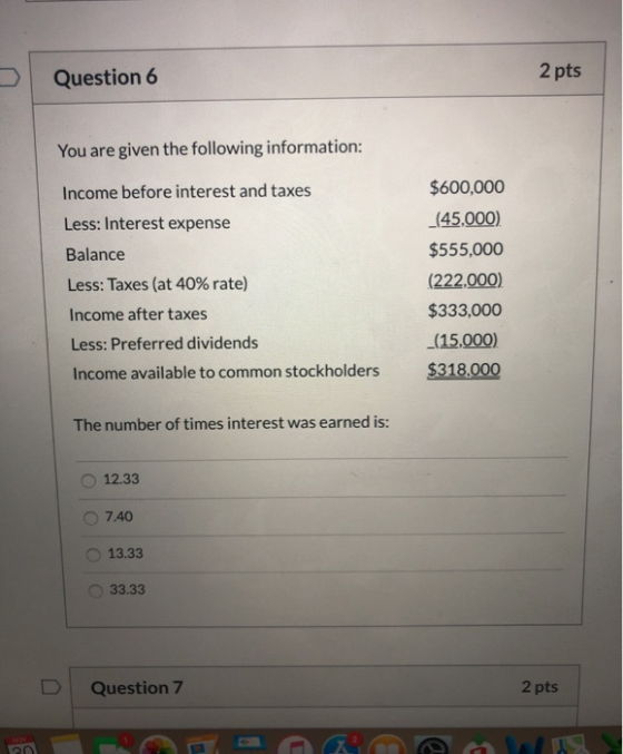 2 pts Question 6 You are given the following information: $600,000 Income before interest and taxes (45.000) Less: Interest e