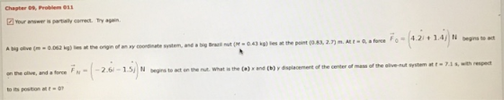 Chapter 09, Problem 011 Your answer is partially correct. Try again A big olive (m-0.062 kg) lies at the origin of an xy coor