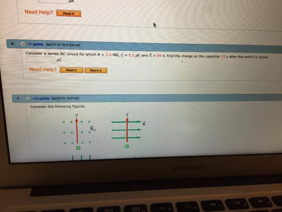 Need Help? Read It 6. 0-11 points SerCP10 18.P.034.wi. Consider a series RC circuit for which R = 2.0 MA, C = 5.5岷and ε = 34 v. Find the charge on the capacitor 13 s after the switch s closed. Need Help? Read tWatch Read It Watch It 7-112 points SerCP10 19.P002. Consider the following figures. Bin X x 1 F6 FS