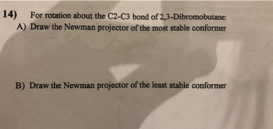 14) For rotation about the C2-C3 bond of 2,3-Dibromobutane: A) Draw the Newman projector of the most stable conformer B) Draw