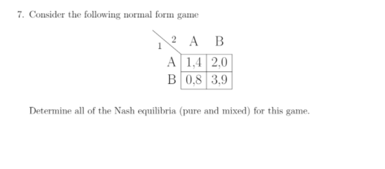 7. Consider the following normal form game 1 2 A B A 1,4 2,0 B 0,8 3,9 Determine all of the Nash equilibria (pure and mixed)