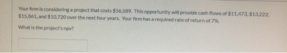 Your firm is considering a project that costs $56,589. This opportunity will provide cash flows of $11.473, $13,222, $15,861,