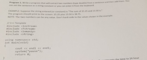 and then add them. You Program 1. Write a program that will extract two numbers (type double) from a sentence a can set the sentence as a string constant or you can enter it from the keyboard EXAMPLE: Suppose the string entered (or constant) is The sum of 25.25 and 13.50 is. The program should print to the screen: 25.25 plus 13.50 is 38.75 NOTE: The two numbers can be any value. Dont hard c ode to the values shown in the example. //C++ Template #include <iostream > #include <fstream > #include dona nip> #include <string> using namespace std; int main(void) cout << endl << endl; system(pause) return θ; rts the time to 24 hour