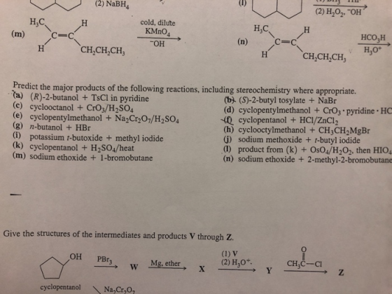 (2) NaBH4 (2) H202 OH cold, dilute KMnO4 ОН H,C H,C HCO,H H,O с-с CH CH2CH, CH,CH2CH Predict the major products of the following reactions, including stereochemistry where appropriate. (a) (R)-2-butanol + TsCl in pyridine c) cyclooctanol + CrO3/H2SO4 (e) cyclopentylmethanol + Na2Cr 01/H2SO4 (g) n-butanol + HBr (i) potassium t-butoxide + methyl iodide (k) cyclopentanol + H2SO4/heat (m) sodium ethoxide +1-bromobutane (b) (S)-2-butyl tosylate +NaBr (d) cyclopentylmethanol + CrOs pyridine HC cyclopentanol + HCI/ZnCl2 (h) cyclooctylmethanol + CH3CH2MgBr (G) sodium methoxide + t-butyl iodide (1) product from (k) + OsO4/H202. then HIO4 (n) sodium ethoxide + 2-methyl-2-bromobutane Give the structures of the intermediates and products V through Z. OH PBr w Mg. ether (2) H,0+ CH3C Ci cyclopentanol Na Cr,O
