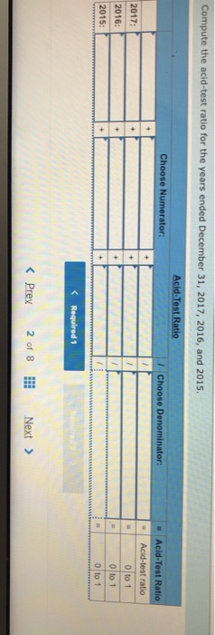 Compute the acid-test ratio for the years ended December 31, 2017, 2016, and 2015 tio Choose Numerator: Choose Denominator: Acid-Test Ratio 2017 2016: 2015 o to 1 0 to 1 0 to 1 < Prey 20f 8 Next >