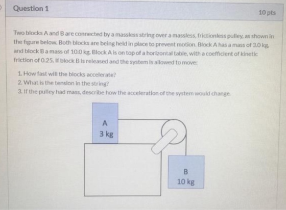 Question 1 10 pts Two blocks A and B are connected by a massless string over a massless, frictionless pulley, as shown in the