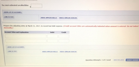 The total estimated uncollectibles SNOW 11ST OF ACCOUNTS LINK TO TEXT VIDEO: APPLIED SKILLS VIDEO: SIMILAR EXERCISE Prepare the adjusting entry at March 31, 2017, to record bad debt expense. (Credit account titles are automatically indented when amount is entered. Do not indent manually.) Account Titles and Explanation Debit Credit LIST OF ACCOUNTS LINK T0 TEX VIDEO: APPLİID SKILLS VIDEO SIMILAR EXERCISE Question Attempts: 1 of 3 used SAVE FOR LATER SUBHIT ANSWER