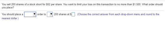 You sell 200 shares of a stock short for $52 per share. You want to limit your loss on this transaction to no more than $1,500. What order should you place? You should place a nearest dollar.) ▼ order to , 200 shares at S Choose the correct answer rom each drop-down menu and round to the