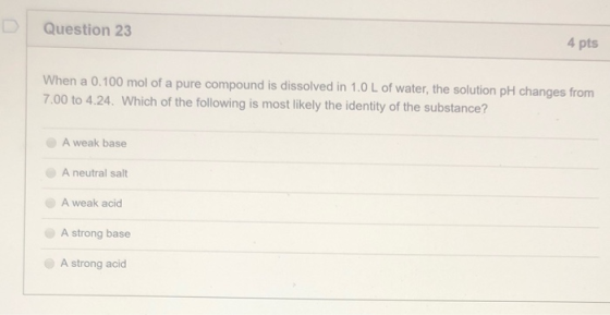 D Question 23 4 pts When a 0.100 mol of a pure compound is dissolved in 1.0 L of water, the solution pH changes from 7.00 to