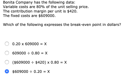 Bonita Company has the following data: Variable costs are 80% of the unit selling price. The contribution margin per unit is