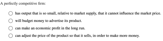 A perfectly competitive firm: has output that is so small, relative to market supply, that it cannot influence the market pri