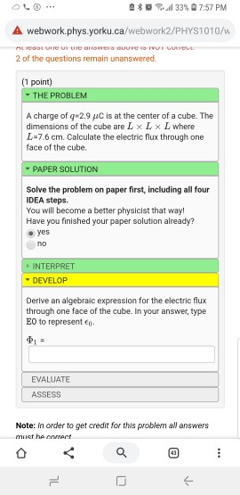 s d 33% 7:57 PM A webwork.phys.yorku.ca/webwork2/PHYS1010/w 2 of the questions remain unanswered. (1 point) THE PROBLEM A charge of q 2.9 pC is at the center of a cube. The dimensions of the cube are L x L × L where L-7.6 cm. Calculate the electric flux through one face of the cube. PAPER SOLUTION Solve the problem on paper first, including all four IDEA steps You will become a better physicist that way! Have you finished your paper solution already? oyes INTERPRET DEVELOP Derive an algebraic expression for the electric flux through one face of the cube. In your answer, type E0 to represent p. EVALUATE ASSESS Note: In order to get credit for this problem all answers must he eet ㄥ