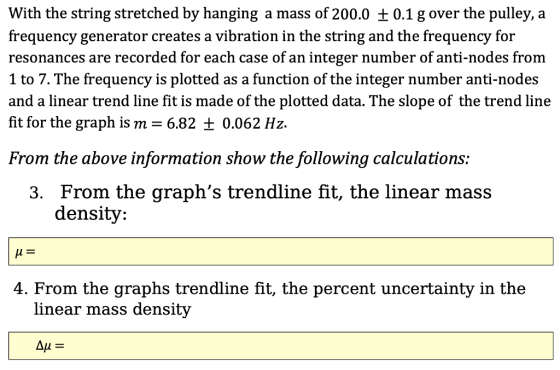 With the string stretched by hanging a mass of 200.0 +0.1 g over the pulley, a frequency generator creates a vibration in the string and the frequency for resonances are recorded for each case of an integer number of anti-nodes from 1 to 7. The frequency is plotted as a function of the integer number anti-nodes and a linear trend line fit is made of the plotted data. The slope of the trend line fit for the graph is m 6.82 0.062 Hz From the above information show the following calculations: 3. From the graphs trendline fit, the linear mass density: 4. From the graphs trendline fit, the percent uncertainty in the linear mass density