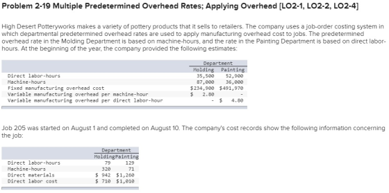 Problem 2-19 Multiple Predetermined Overhead Rates; Applying Overhead [LO2-1, LO2-2, LO2-4] High Desert Potteryworks makes a variety of pottery products that it sells to retailers. The company uses a job-order costing system in which departmental predetermined overhead rates are used to apply manufacturing overhead cost to jobs. The predetermined overhead rate in the Molding Department is based on machine-hours, and the rate in the Painting Department is based on direct labor- hours. At the beginning of the year, the company provided the following estimates Department Direct labor-hours Machine-hours Fixed manufacturing overhead cost Variable manufacturing overhead per machine-hour Variable manufacturing overhead per direct labor-hour Molding Painting 52,900 87,000 36,000 $234,900 $491,970 35,500 $ 2.80 $ 4.80 Job 205 was started on August 1 and completed on August 10. The companys cost records show the following information concerning the job Department MoldingPainting Direct labor-hours Machine-hours Direct materials Direct labor cost 129 71 $ 942 $1,260 $.710 1,010 79 320
