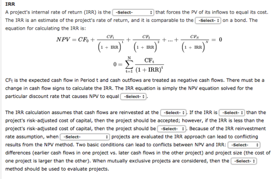 IRR A projects internal rate of return (IRR) is the -Select- The IRR is an estimate of the projects rate of return, and it is comparable to the -Select-on a bond. The equation for calculating the IRR is: ;that forces the PV of its inflows to equal its cost. CF2 CFN 1 IRF 1 IRF 1IR CFt t-1 (1 +IRR) CFt is the expected cash flow in Period t and cash outflows are treated as negative cash flows. There must be a change in cash flow signs to calculate the IRR. The IRR equation is simply the NPV equation solved for the particular discount rate that causes NPV to equal -Select- The IRR calculation assumes that cash flows are reinvested at the i -Select- If the IRR?S-Select- | than the projects risk-adjusted cost of capital, then the project should be accepted; however, if the IRR is less than the projects risk-adjusted cost of capital, then the project should be -Select Because of the IRR reinvestment rate assumption, when-Select- results from the NPV method. Two basic conditions can lead to conflicts between NPV and IRR:-Select- differences (earlier cash flows in one project vs. later cash flows in the other project) and project size (the cost of one project is larger than the other). When mutually exclusive projects are considered, then the -Select- method should be used to evaluate projects projects are evaluated the IRR approach can lead to conflicting