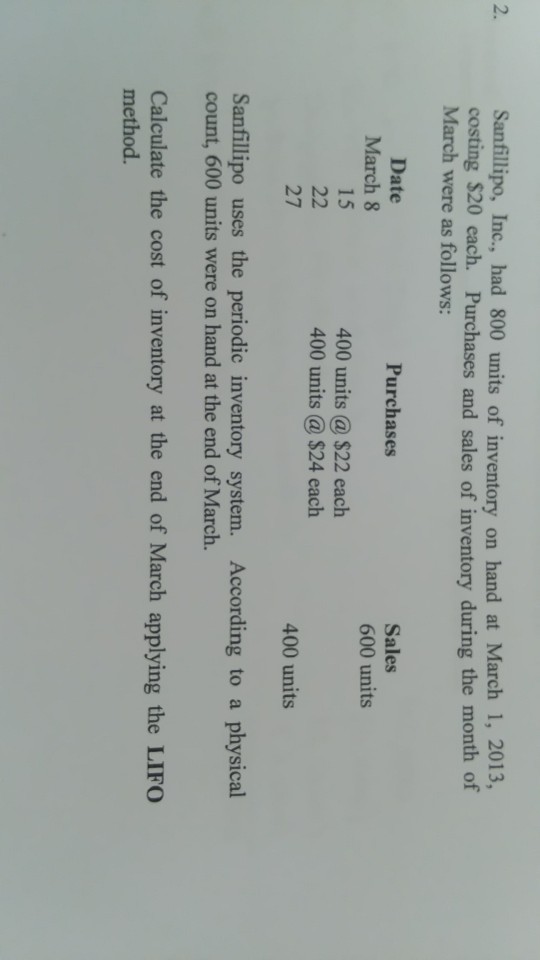 Sanfillipo, Inc., had 800 units of inventory on hand at March 1, 2013, costing $20 each. Purchases and sales of inventory during the month of March were as follows 2. Date March 8 15 Sales 600 units Purchases 400 units a $22 each 400 units a $24 each 27 400 units Sanfillipo uses the periodic inventory system. According to a physical count, 600 units were on hand at the end of March. Calculate the cost of inventory at the end of March applying the LIFO method.