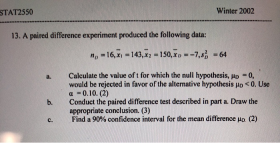 STAT2550 Winter 2002 13. A paired difference experiment produced the following data: n, = 16,21 = 143, x2 = 150,X) = -7,5) =