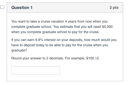 Question 2 pts You want to take a cruise vacation 4 years from now when you complete graduate school. You estimate that you will need $5,000 when you complete graduate school to pay for the cruise. If you can earn 9.8% interest on your deposits, how much would you have to deposit today to be able to pay for the cruise when you graduate? Round your answer to 2 decimals. For example, $100.12.