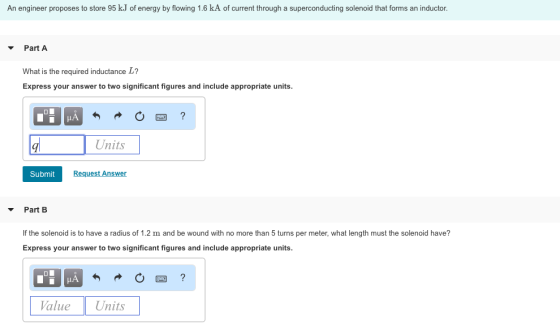 An engineer proposes to store 95 k.J of energy by flowing 1.6 kA of current through a superconducting solenoid that forms an inductor ▼ Part A What is the required inductance L? Express your answer to two significant figures and include appropriate units. Units Submit Request Answer ▼ Part B If the solenoid is to have a radius of 1.2 m and be wound with no more than 5 turns per meter, what length must the solenoid have? Express your answer to two significant figures and include appropriate units. Value Units