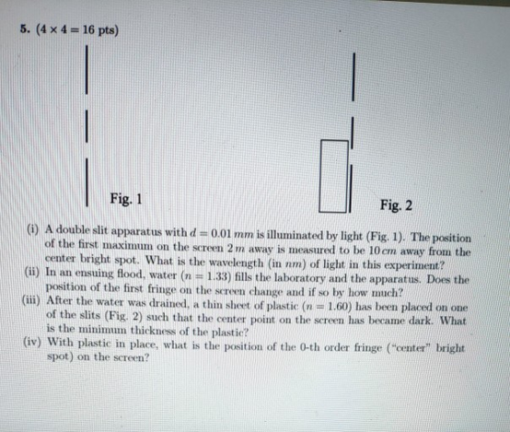 5. (4x 4-16 pts) Fig. 1 Fig. 2 () A double slit apparatus withd -0.01 mm is illuminated by light (Fig 1). The position of the first maximu m on the screen 2 m away is measured to be 10cm away from the (i) In an ensuing flood, water (n 1.33) fills the laboratory and the apparatus. Does the (ili) After the water was drained, a thin sheet of plastic (n - 1.60) has been placed on one center bright spot. What is the wavelength (in nm) of light in this experiment? position of the first fringe on the screen change and if so by how of the slits (Fig. 2) such that the center point on the screen has became dark. What is the minimum thickness of the plastic? (iv) With plastic in place, what is the postion of the 0-th order fringe (Coe bright spot) on the screen?