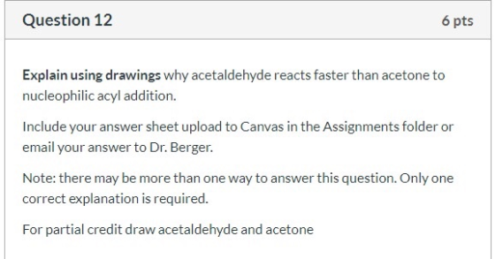 Question 12 6 pts Explain using drawings why acetaldehyde reacts faster than acetone to nucleophilic acyl addition. Include y