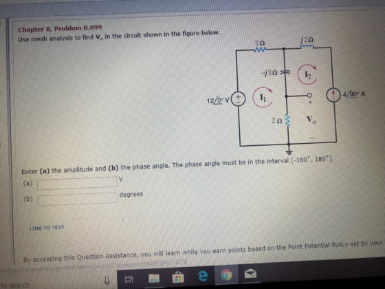 Chapter 8, Problem 8.099 Use mesh analysis to find Vo in the circuit shown in the figure below 3Ω 20 -j30 1 2Ω Enter (a) the amplitude and (b) the phase angle. The phase angle must be in the interval (-180 1801 degrees LINK TO TEXT Bv accessing this Question Assistance, you will learn while you earn points based on the Point Potential Policy set by your to search