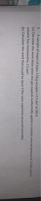 3. A sample of argon of mass 3.56 g occupies 12.5 dm at 305 K. (a) Calculate the work done when the gas expands isothermally