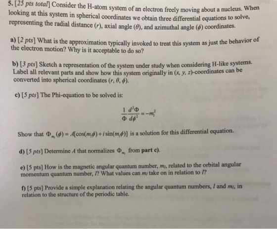 5. [25 pts total Consider the H-atom system of an electron freely moving about a nu When solve, looking at this system in spherical coordinates we obtain three differential equations to representing the radial distance (r), axial angle (θ), and azimuthal angle (d) coo rdinates. a) 12 pts] What is the approximation typically invoked to treat this system as just the behavior of the electron motion? Why is it acceptable to do so? b) [3 pts] Sketch a representation of the system under study when considering H-like systems. Label all relevant parts and show how this system originally in (x y, z)-coordinates can be converted into spherical coordinates (r, θ ). c [5 pts] The Phi-equation to be solved is: I dub Show that Φ, (d) = Acos(m4) + isin(m,φ) is a solution for this differential equation. d) [5 pts] Determine A that normalizes Φ from part c). e) [5 pts] How is the magnetic angular quantum number, m, related to the orbital angular momentum quantum number, I? What values can mi take on in relation to ? f) [5 pts] Provide a simple explanation relating the angular quantum numbers, / and mi, in relation to the structure of the periodic table.