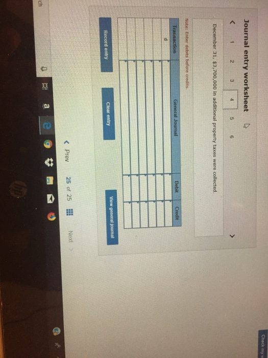 Check my Journal entry worksheet 1 2 3 4 5 6 December 31, $3,700,000 in additional property taxes were collected. Note: Enter