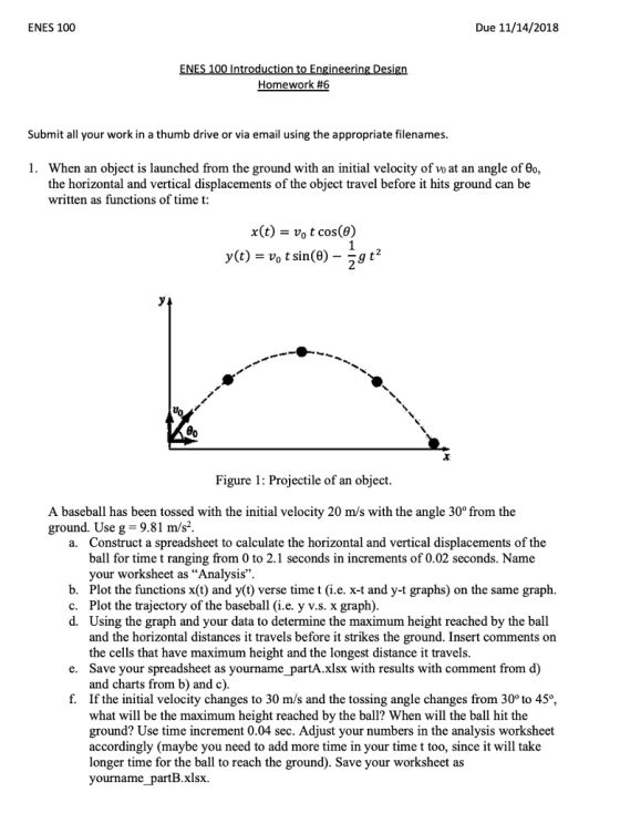 ENES 100 Due 11/14/2018 Homework #6 Submit all your work in a thumb drive or via email using the appropriate filenames 1. When an object is launched from the ground with an initial velocity of vo at an angle of 0o, the horizontal and vertical displacements of the object travel before it hits ground can be written as functions of time t: x(t) - vo t cos(e) Uo Figure 1: Projectile of an object. A baseball has been tossed with the initial velocity 20 m/s with the angle 30° from the ground. Use g 9.81 m/s2. Construct a spreadsheet to calculate the horizontal and vertical displacements of the ball for time t ranging from 0 to 2.1 seconds in increments of 0.02 seconds. Name your worksheet as Analysis. Plot the functions x(t) and y(t) verse time t (i.e. x-t and y-t graphs) on the same graph. Plot the trajectory of the baseball (i.e. y v.s. x graph) Using the graph and your data to determine the maximum height reached by the ball and the horizontal distances it travels before it strikes the ground. Insert comments on the cells that have maximum height and the longest distance it travels Save your spreadsheet as yourname partA.xlsx with results with comment from d) and charts from b) and c) If the initial velocity changes to 30 m/s and the tossing angle changes from 30o to 45o what will be the maximum height reached by the ball? When will the ball hit the ground? Use time increment 0.04 sec. Adjust your numbers in the analysis worksheet accordingly (maybe you need to add more time in your time t too, since it will takıe longer time for the ball to reach the ground). Save your worksheet as yourname partB.xlsx. a. b. c. d. e. f.