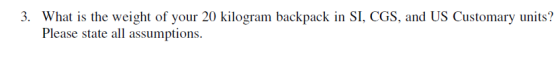 3. What is the weight of your 20 kilogram backpack in SI, CGS, and US Customary units? Please state all assumptions.