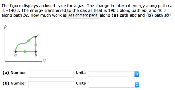 The figure displays a closed cycle for a gas. The change in internal energy along path ca is -140 J. The energy transferred to the qas as heat is 190 J along path ab, and 40 J along path bc. How much work is Assignment page along (a) path abc and (b) path ab? (a) Number Units (b) Number Units