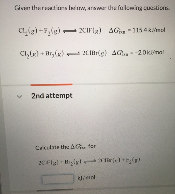 Given the reactions below, answer the following questions. Cl2(g) + F2(g)-2C1F(g) ΔGrxn-115.4 kJ/mol 2nd attempt Calculate the Δ Grn for 2CIF (g) + Br2 (g2CIBr(g)+F2(g)