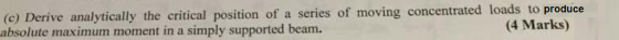 (c) Derive analytically the critical position of a series of moving concentrated loads to produce absolute maximum moment in a simply supported beam. (4 Marks)