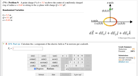 (7%) Problem 9: A point charge is b-5.5 m above the center of a uniformly charged z-axis ring of radius a = 0.44 m sitting in the xy plane with charge Q Randomized Variables b-5.5 nm a = 0.44 m 8.5 pC (0.0,b) X-axi (a,0,0) Otheexpertta.com 33% Part (a) Calculate the z component of the electric field at P in newtons per coulomb Grade Summarv Deductions Potential 100% cosO asinO tanO ( acosO sinh) cotanh Submissions Attempts remaining: 5 (4% per attempt) detailed view sino cotanOa atan acotan si coshOtanh0 Degrees ORadians Submit Hint I give up!