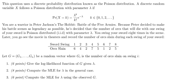 This question uses a discrete probability distribution known as the Poisson distribution. A discrete random variable X follows a Poisson distribution with parameter λ if Pr(X = k) = Ake-A ke(0, 1,2, ) k! You are a warrior in Peter Jacksons The Hobbit: Battle of the Five Armies. Because Peter decided to make his battle scenes as legendary as possible, hes decided that the number of orcs that will die with one swing of your sword is Poisson distributed (lid) with parameter λ You swing your sword eight times in the scene. ater, you go see the movie in theaters and record the number of orcs slain during each swing of your sword Sword Swing1 2 3 45 67 8 Orcs Slain 6 4 2 75 1 2 5 Let G (G1,. Gn) be a random vector where Gi is the number of orcs slain on swing i: 1, (6 points) Give the log-likelihood function of G given λ. 2. (8 points) Compute the MLE for λ in the general case. 3, (6 point) Compute the MLE for λ using the observed .