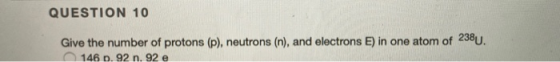 QUESTION 10 Give the number of protons (p), neutrons (n), and electrons E) in one atom of 238U. 146 p. 92 n. 92 e