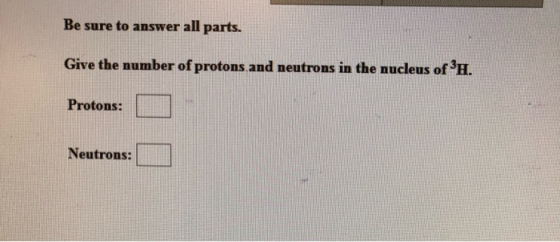 Be sure to answer all parts. Give the number of protons and neutrons in the nucleus of H. Protons: Neutrons: